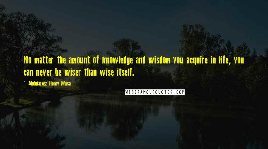 Abdulazeez Henry Musa Quotes: No matter the amount of knowledge and wisdom you acquire in life, you can never be wiser than wise itself.