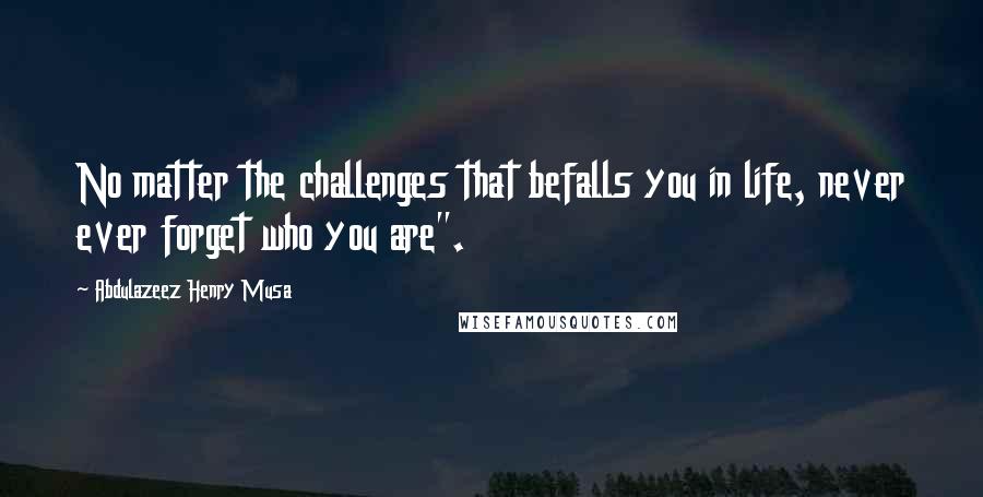 Abdulazeez Henry Musa Quotes: No matter the challenges that befalls you in life, never ever forget who you are".