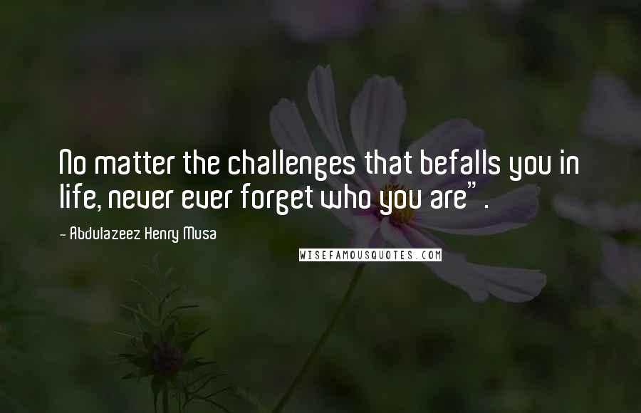 Abdulazeez Henry Musa Quotes: No matter the challenges that befalls you in life, never ever forget who you are".