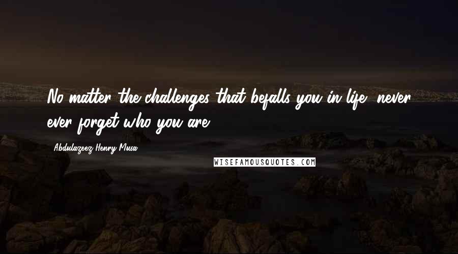 Abdulazeez Henry Musa Quotes: No matter the challenges that befalls you in life, never ever forget who you are".