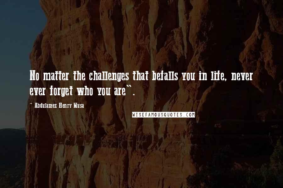 Abdulazeez Henry Musa Quotes: No matter the challenges that befalls you in life, never ever forget who you are".