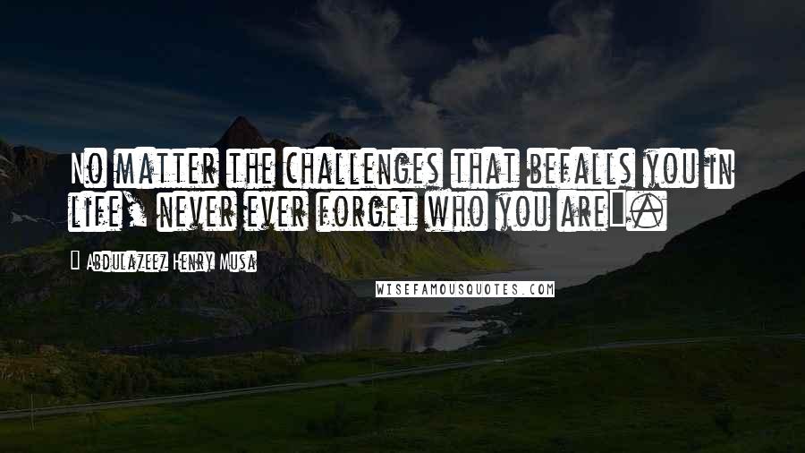 Abdulazeez Henry Musa Quotes: No matter the challenges that befalls you in life, never ever forget who you are".