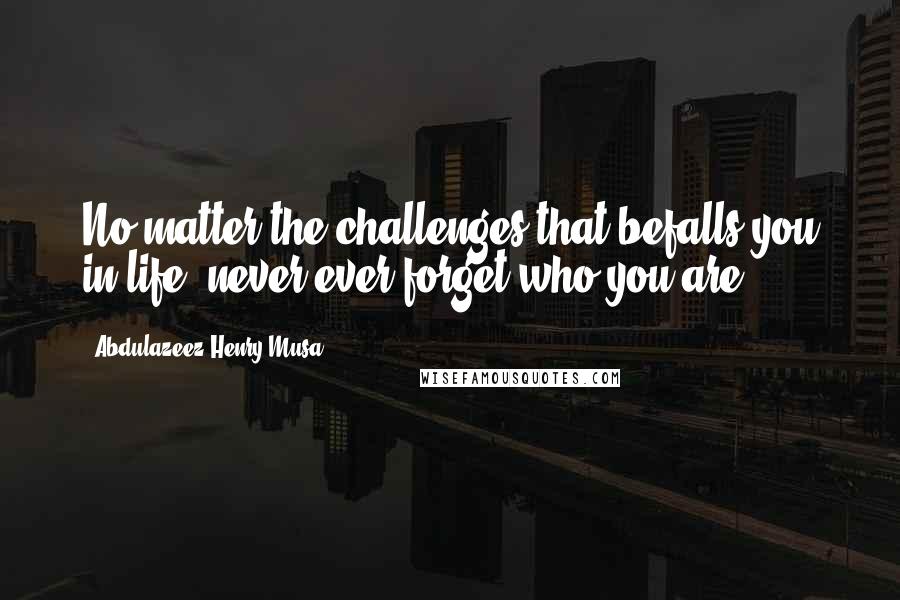 Abdulazeez Henry Musa Quotes: No matter the challenges that befalls you in life, never ever forget who you are".