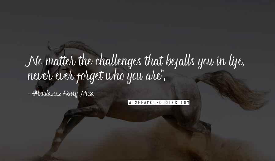 Abdulazeez Henry Musa Quotes: No matter the challenges that befalls you in life, never ever forget who you are".