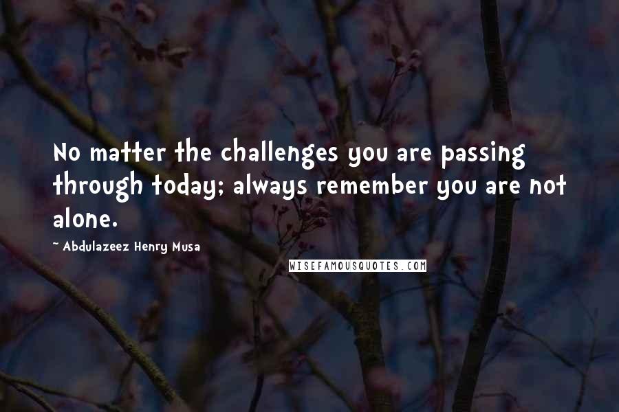 Abdulazeez Henry Musa Quotes: No matter the challenges you are passing through today; always remember you are not alone.