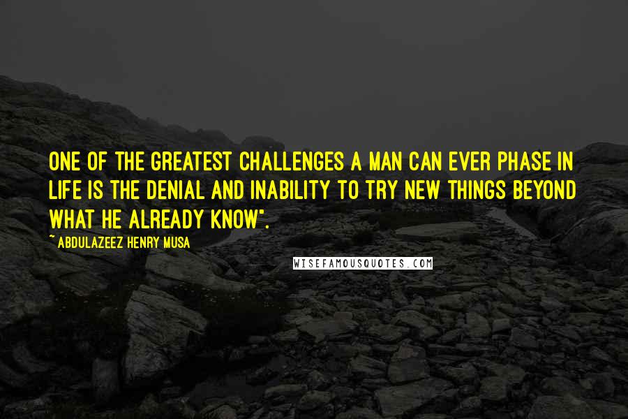 Abdulazeez Henry Musa Quotes: One of the greatest challenges a man can ever phase in life is the denial and inability to try new things beyond what he already know".