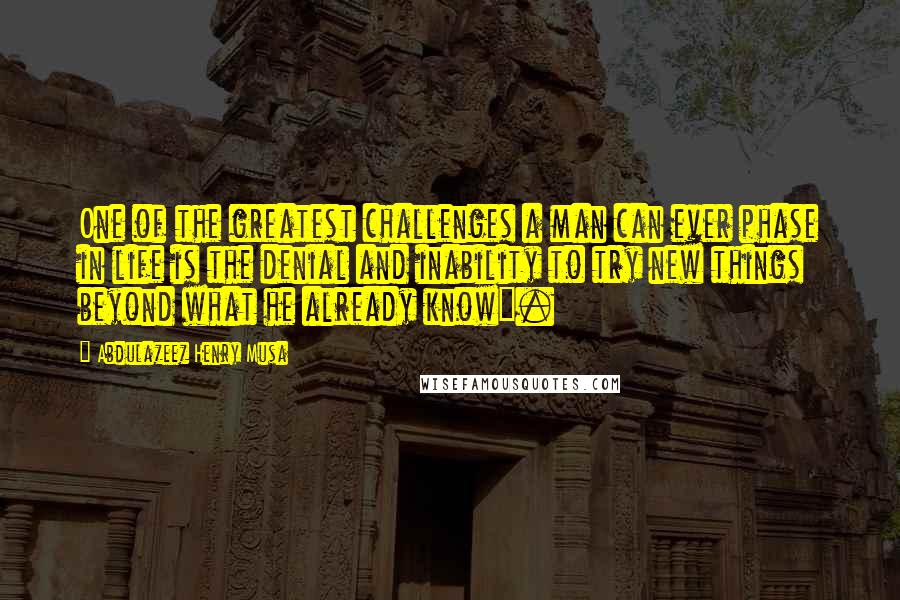 Abdulazeez Henry Musa Quotes: One of the greatest challenges a man can ever phase in life is the denial and inability to try new things beyond what he already know".