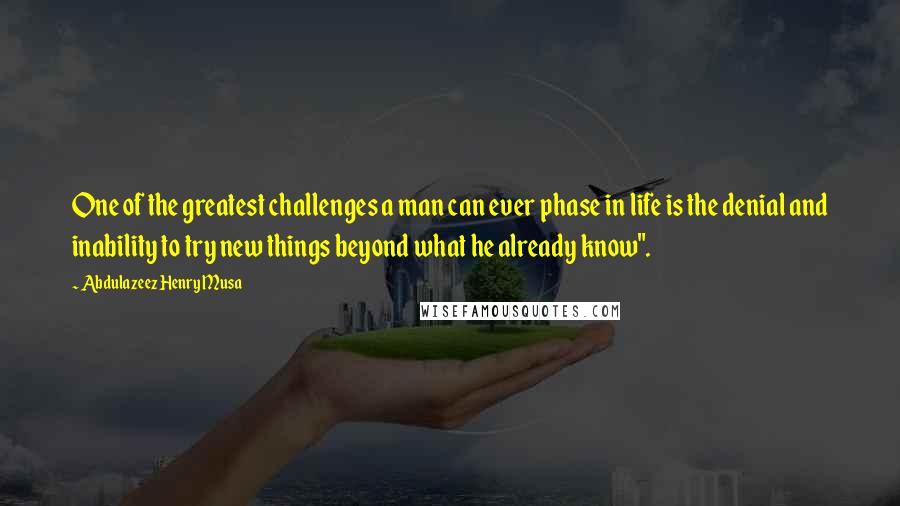 Abdulazeez Henry Musa Quotes: One of the greatest challenges a man can ever phase in life is the denial and inability to try new things beyond what he already know".