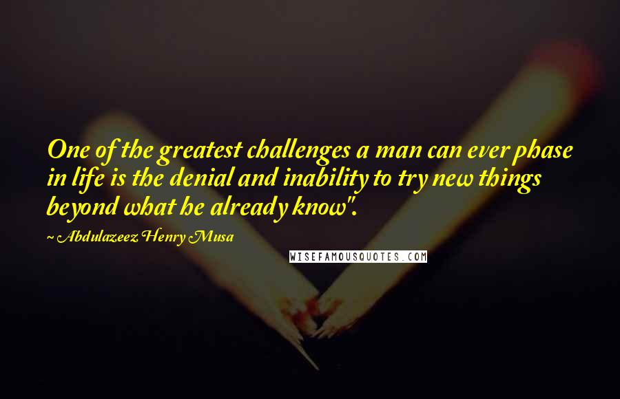 Abdulazeez Henry Musa Quotes: One of the greatest challenges a man can ever phase in life is the denial and inability to try new things beyond what he already know".