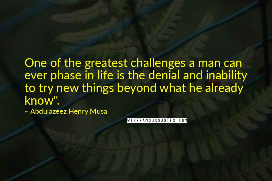 Abdulazeez Henry Musa Quotes: One of the greatest challenges a man can ever phase in life is the denial and inability to try new things beyond what he already know".