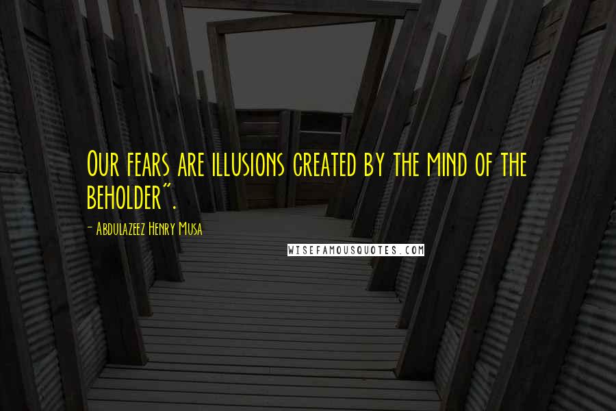 Abdulazeez Henry Musa Quotes: Our fears are illusions created by the mind of the beholder".