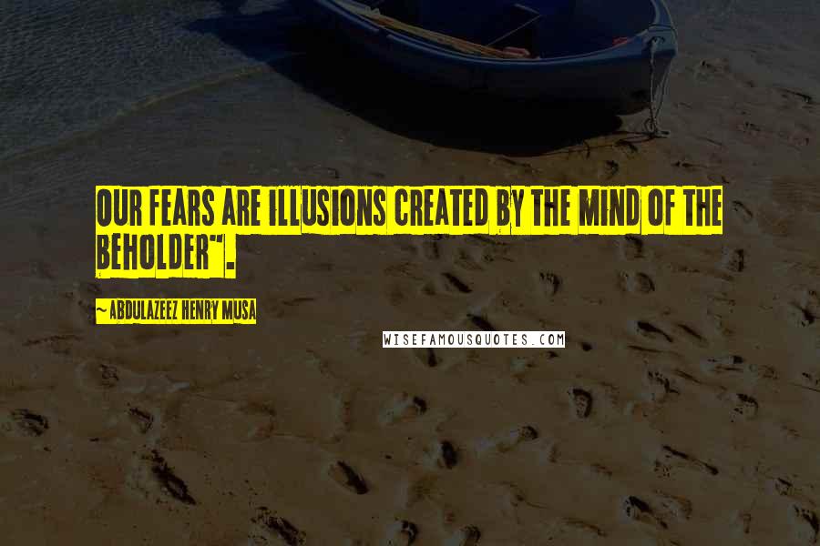Abdulazeez Henry Musa Quotes: Our fears are illusions created by the mind of the beholder".