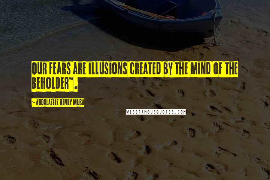 Abdulazeez Henry Musa Quotes: Our fears are illusions created by the mind of the beholder".