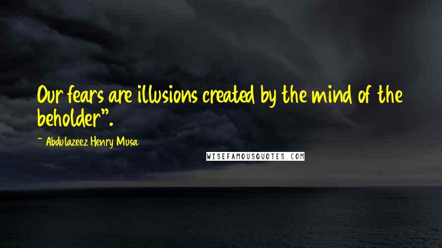 Abdulazeez Henry Musa Quotes: Our fears are illusions created by the mind of the beholder".