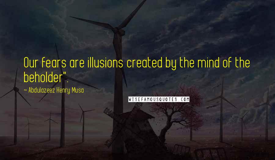 Abdulazeez Henry Musa Quotes: Our fears are illusions created by the mind of the beholder".