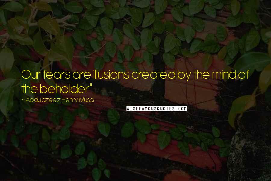 Abdulazeez Henry Musa Quotes: Our fears are illusions created by the mind of the beholder".