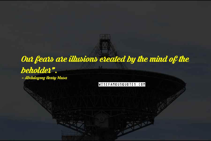 Abdulazeez Henry Musa Quotes: Our fears are illusions created by the mind of the beholder".