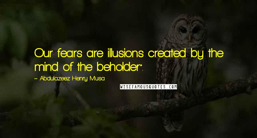 Abdulazeez Henry Musa Quotes: Our fears are illusions created by the mind of the beholder".