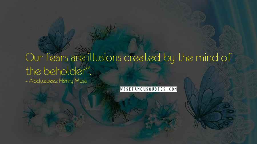 Abdulazeez Henry Musa Quotes: Our fears are illusions created by the mind of the beholder".