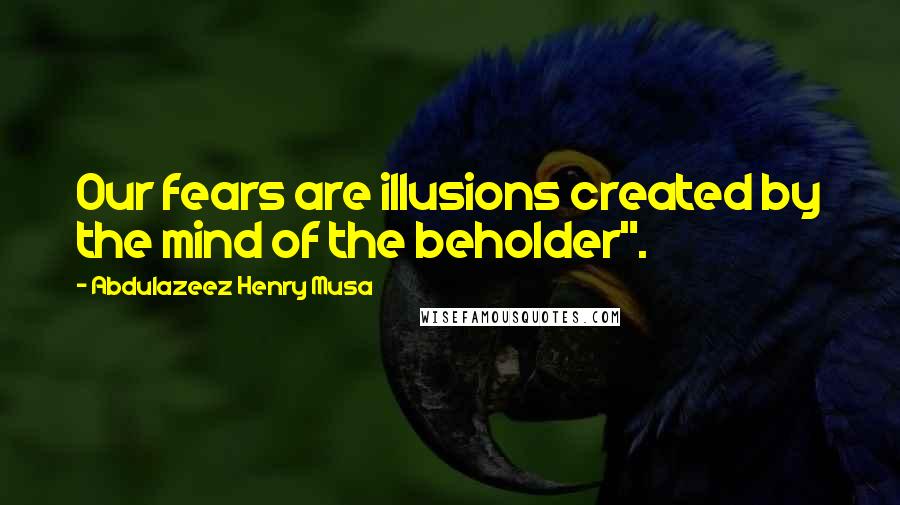 Abdulazeez Henry Musa Quotes: Our fears are illusions created by the mind of the beholder".