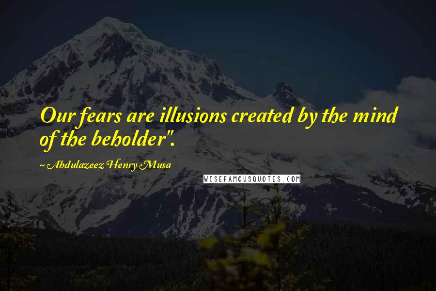 Abdulazeez Henry Musa Quotes: Our fears are illusions created by the mind of the beholder".