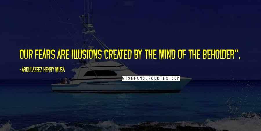 Abdulazeez Henry Musa Quotes: Our fears are illusions created by the mind of the beholder".