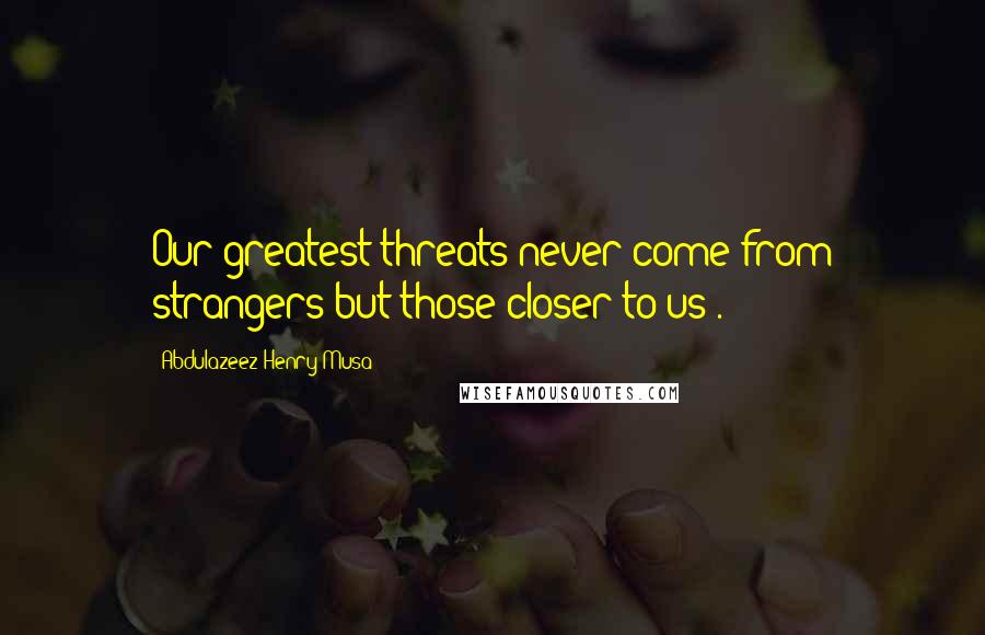 Abdulazeez Henry Musa Quotes: Our greatest threats never come from strangers but those closer to us".