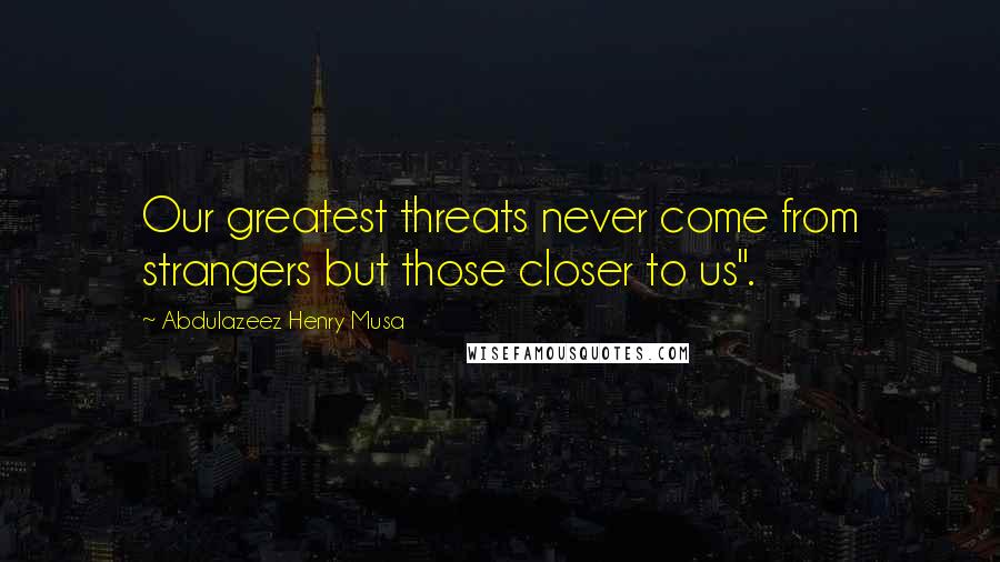 Abdulazeez Henry Musa Quotes: Our greatest threats never come from strangers but those closer to us".