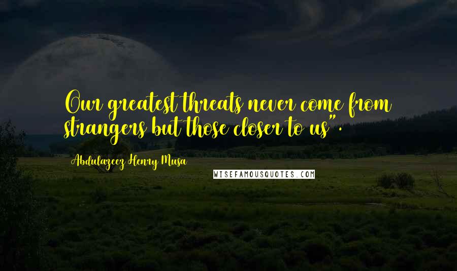 Abdulazeez Henry Musa Quotes: Our greatest threats never come from strangers but those closer to us".