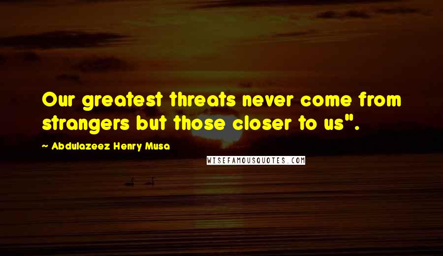 Abdulazeez Henry Musa Quotes: Our greatest threats never come from strangers but those closer to us".