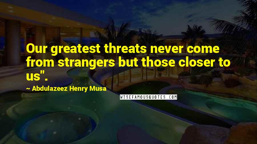 Abdulazeez Henry Musa Quotes: Our greatest threats never come from strangers but those closer to us".