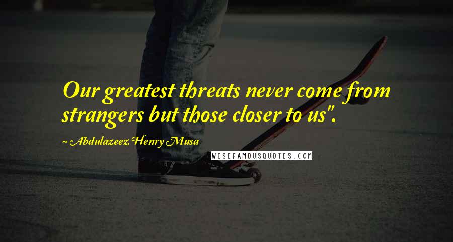 Abdulazeez Henry Musa Quotes: Our greatest threats never come from strangers but those closer to us".