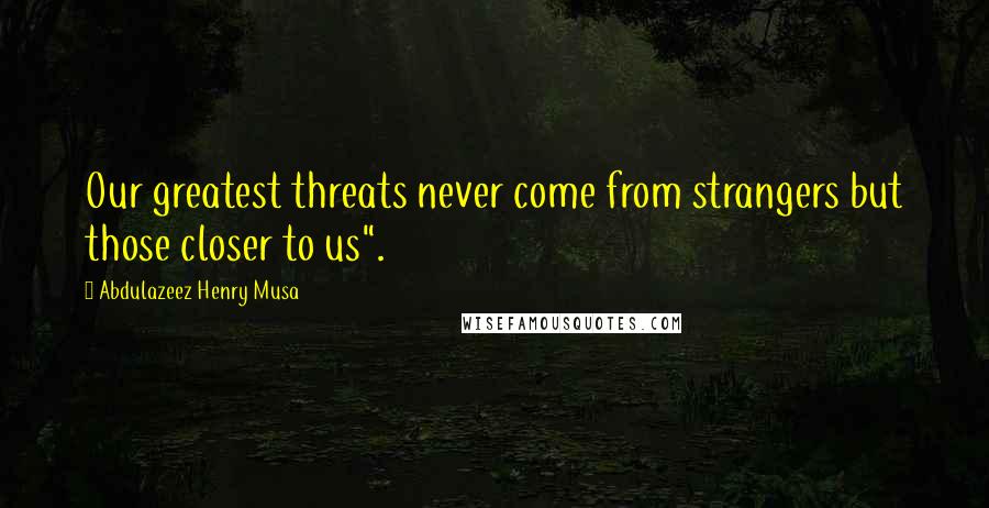 Abdulazeez Henry Musa Quotes: Our greatest threats never come from strangers but those closer to us".