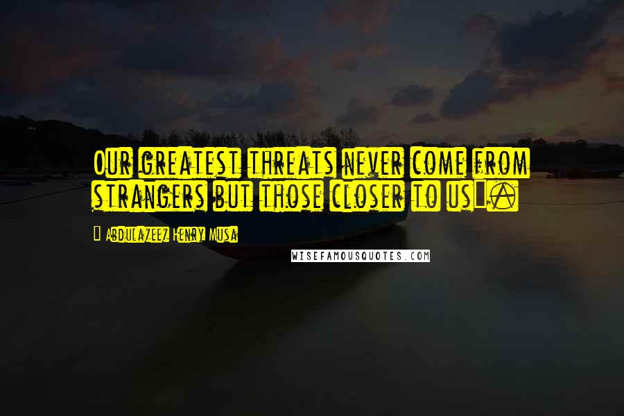 Abdulazeez Henry Musa Quotes: Our greatest threats never come from strangers but those closer to us".