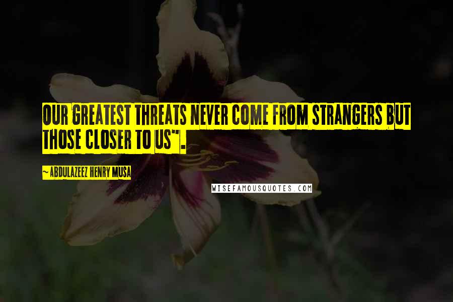 Abdulazeez Henry Musa Quotes: Our greatest threats never come from strangers but those closer to us".