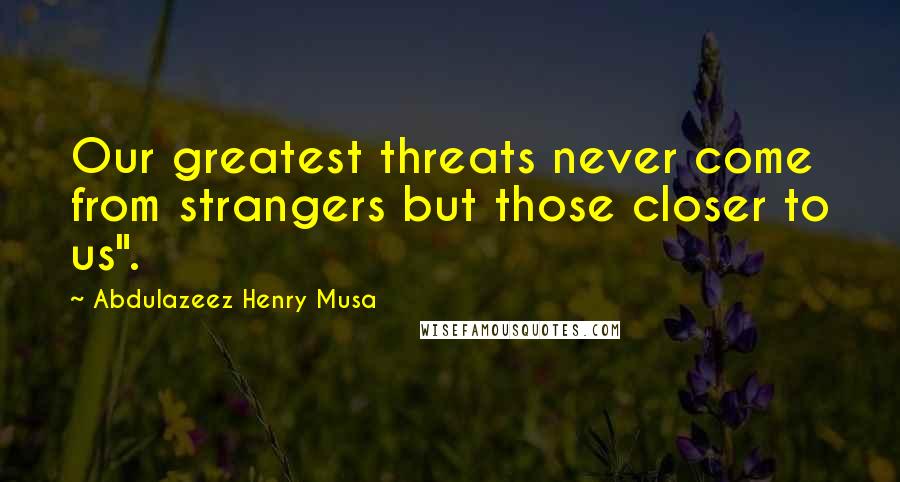 Abdulazeez Henry Musa Quotes: Our greatest threats never come from strangers but those closer to us".