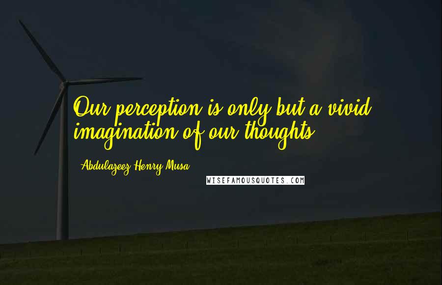 Abdulazeez Henry Musa Quotes: Our perception is only but a vivid imagination of our thoughts".