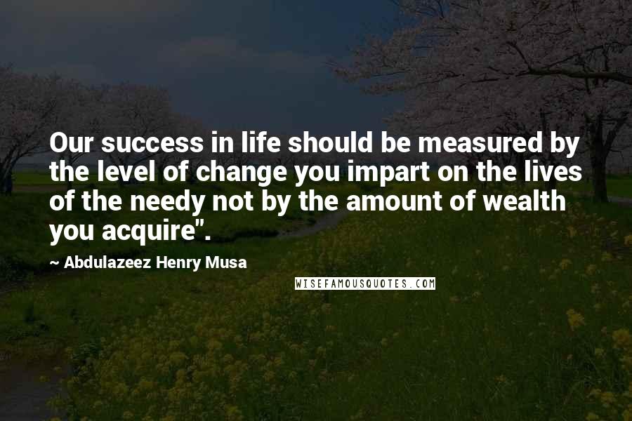 Abdulazeez Henry Musa Quotes: Our success in life should be measured by the level of change you impart on the lives of the needy not by the amount of wealth you acquire".