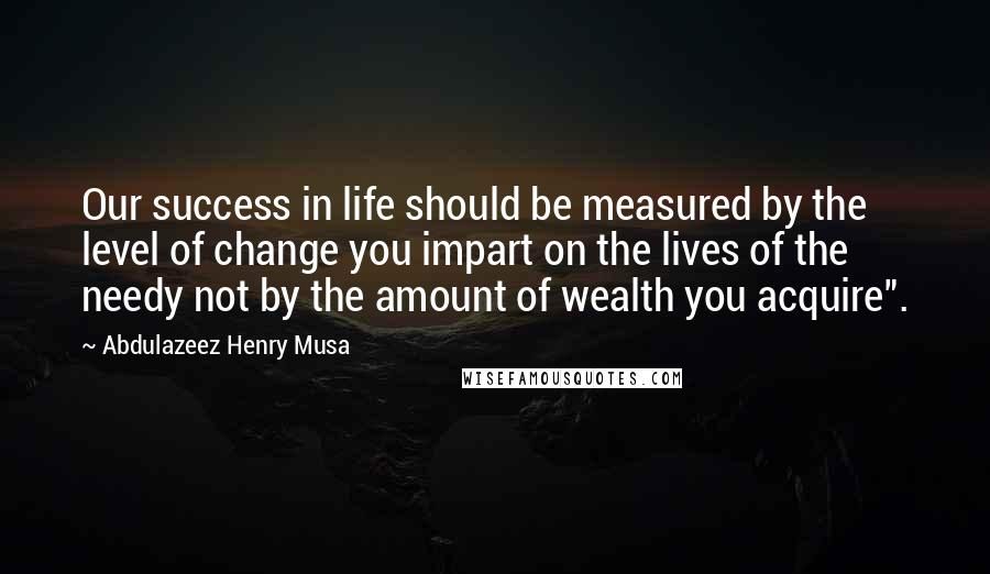 Abdulazeez Henry Musa Quotes: Our success in life should be measured by the level of change you impart on the lives of the needy not by the amount of wealth you acquire".