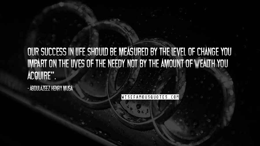 Abdulazeez Henry Musa Quotes: Our success in life should be measured by the level of change you impart on the lives of the needy not by the amount of wealth you acquire".