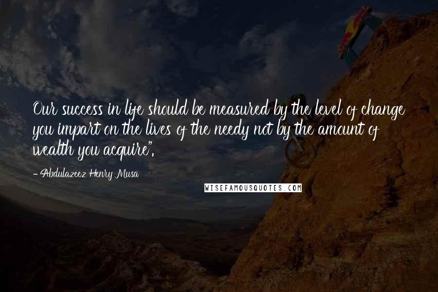 Abdulazeez Henry Musa Quotes: Our success in life should be measured by the level of change you impart on the lives of the needy not by the amount of wealth you acquire".