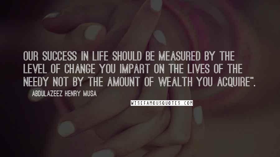 Abdulazeez Henry Musa Quotes: Our success in life should be measured by the level of change you impart on the lives of the needy not by the amount of wealth you acquire".