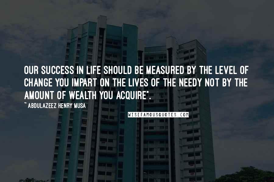 Abdulazeez Henry Musa Quotes: Our success in life should be measured by the level of change you impart on the lives of the needy not by the amount of wealth you acquire".