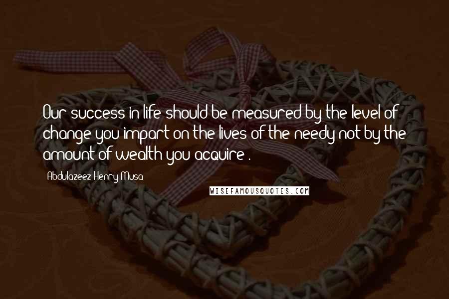 Abdulazeez Henry Musa Quotes: Our success in life should be measured by the level of change you impart on the lives of the needy not by the amount of wealth you acquire".