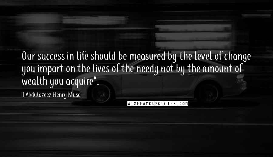 Abdulazeez Henry Musa Quotes: Our success in life should be measured by the level of change you impart on the lives of the needy not by the amount of wealth you acquire".