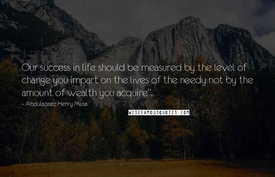 Abdulazeez Henry Musa Quotes: Our success in life should be measured by the level of change you impart on the lives of the needy not by the amount of wealth you acquire".