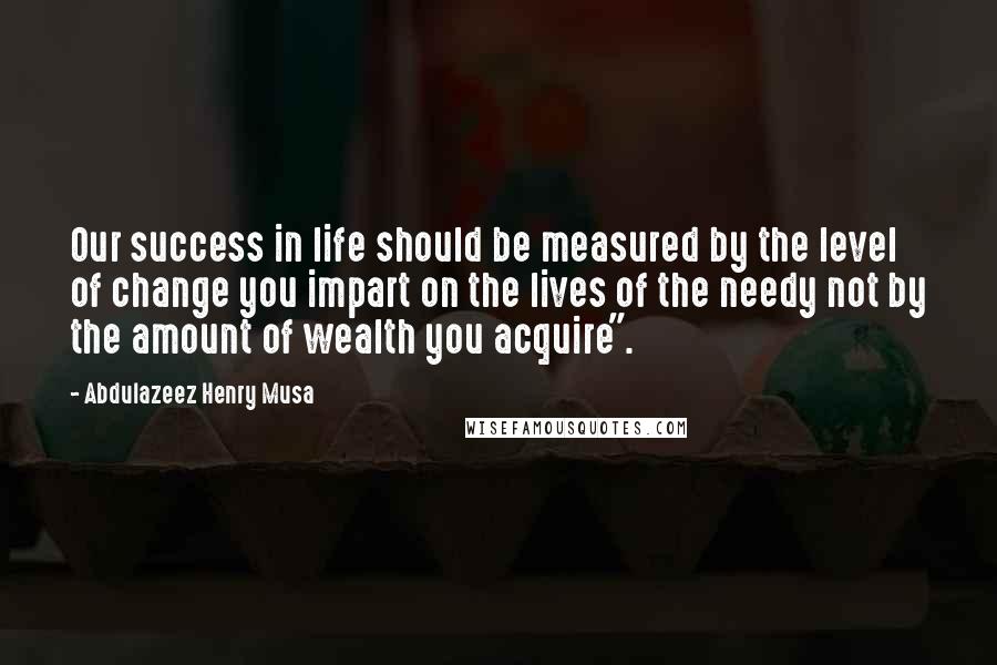 Abdulazeez Henry Musa Quotes: Our success in life should be measured by the level of change you impart on the lives of the needy not by the amount of wealth you acquire".