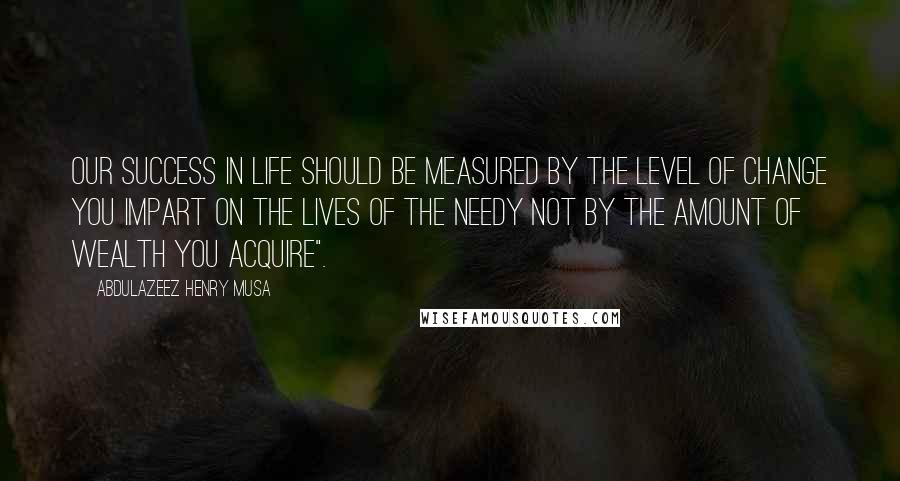 Abdulazeez Henry Musa Quotes: Our success in life should be measured by the level of change you impart on the lives of the needy not by the amount of wealth you acquire".