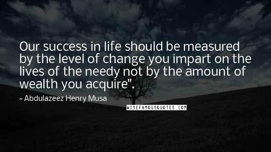 Abdulazeez Henry Musa Quotes: Our success in life should be measured by the level of change you impart on the lives of the needy not by the amount of wealth you acquire".