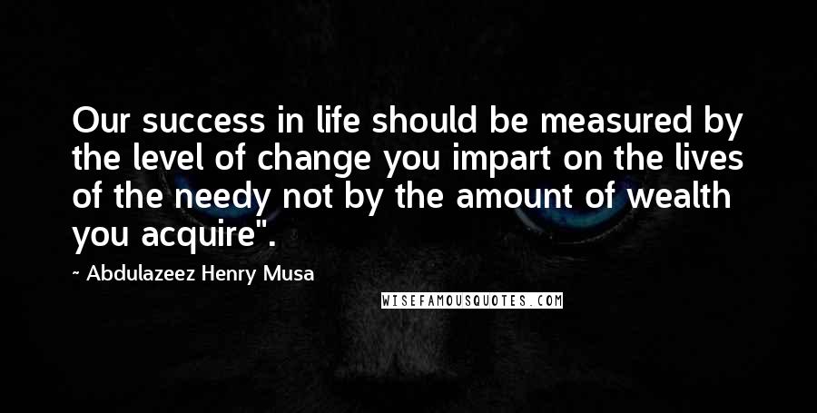 Abdulazeez Henry Musa Quotes: Our success in life should be measured by the level of change you impart on the lives of the needy not by the amount of wealth you acquire".